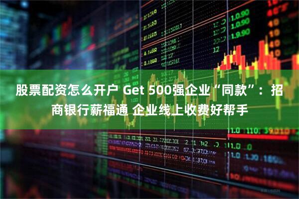 股票配资怎么开户 Get 500强企业“同款”：招商银行薪福通 企业线上收费好帮手