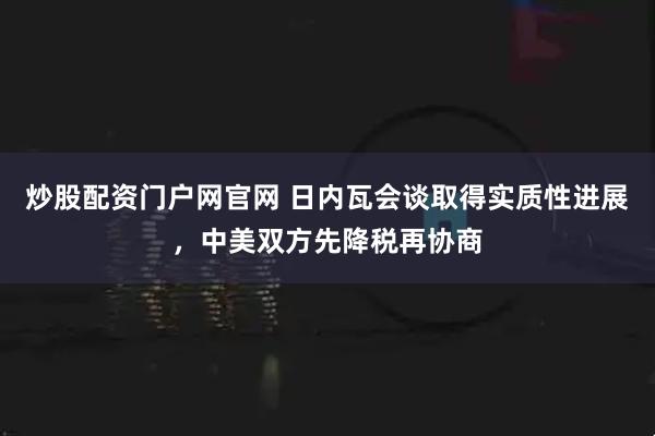 炒股配资门户网官网 日内瓦会谈取得实质性进展，中美双方先降税再协商