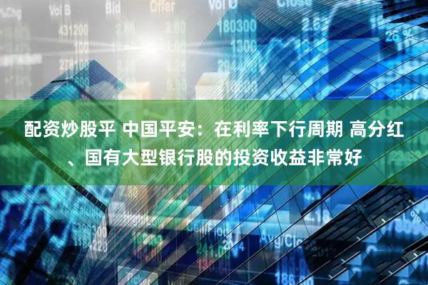 配资炒股平 中国平安：在利率下行周期 高分红、国有大型银行股的投资收益非常好