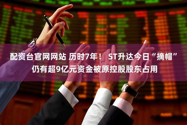 配资台官网网站 历时7年！ ST升达今日“摘帽” 仍有超9亿元资金被原控股股东占用