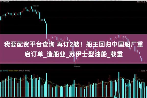 我要配资平台查询 再订2艘！船王回归中国船厂重启订单_造船业_苏伊士型油船_载重