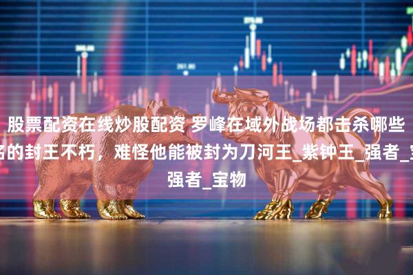股票配资在线炒股配资 罗峰在域外战场都击杀哪些出名的封王不朽，难怪他能被封为刀河王_紫钟王_强者_宝物