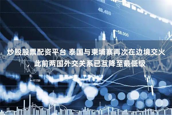 炒股股票配资平台 泰国与柬埔寨再次在边境交火，此前两国外交关系已互降至最低级
