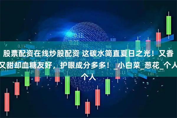 股票配资在线炒股配资 这碳水简直夏日之光！又香又甜却血糖友好，护眼成分多多！_小白菜_葱花_个人