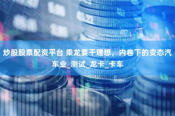 炒股股票配资平台 乘龙要干理想，内卷下的变态汽车业_测试_龙卡_卡车