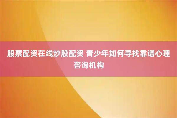 股票配资在线炒股配资 青少年如何寻找靠谱心理咨询机构