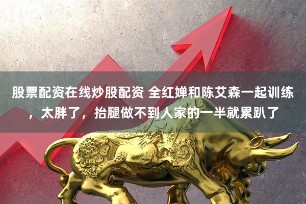 股票配资在线炒股配资 全红婵和陈艾森一起训练，太胖了，抬腿做不到人家的一半就累趴了