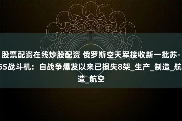股票配资在线炒股配资 俄罗斯空天军接收新一批苏-35S战斗机：自战争爆发以来已损失8架_生产_制造_航空