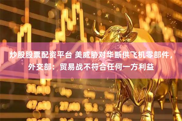 炒股股票配资平台 美威胁对华断供飞机零部件，外交部：贸易战不符合任何一方利益