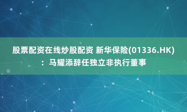 股票配资在线炒股配资 新华保险(01336.HK)：马耀添辞任独立非执行董事