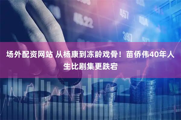 场外配资网站 从杨康到冻龄戏骨！苗侨伟40年人生比剧集更跌宕