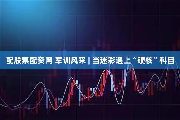配股票配资网 军训风采 | 当迷彩遇上“硬核”科目