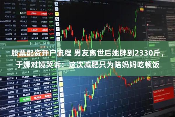 股票配资开户流程 男友离世后她胖到2330斤，于娜对镜哭诉：这次减肥只为陪妈妈吃顿饭