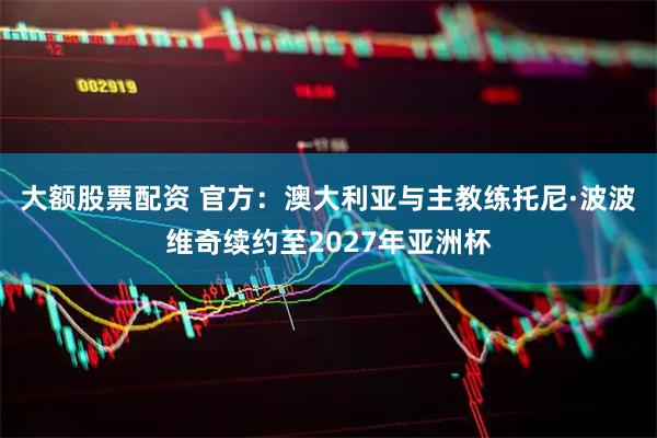 大额股票配资 官方：澳大利亚与主教练托尼·波波维奇续约至2027年亚洲杯