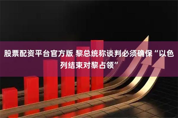 股票配资平台官方版 黎总统称谈判必须确保“以色列结束对黎占领”