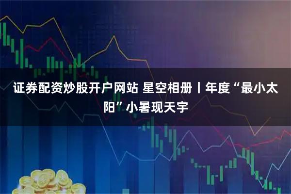 证券配资炒股开户网站 星空相册丨年度“最小太阳”小暑现天宇