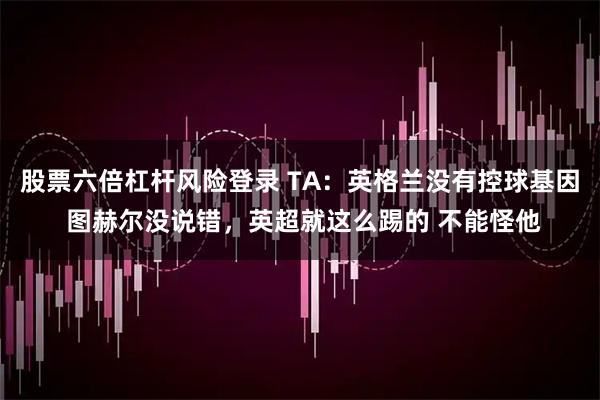 股票六倍杠杆风险登录 TA：英格兰没有控球基因 图赫尔没说错，英超就这么踢的 不能怪他
