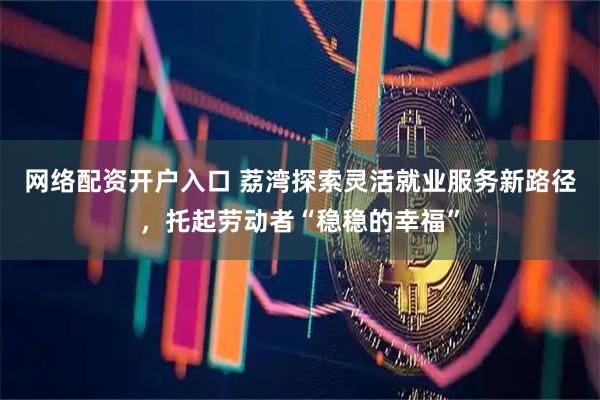 网络配资开户入口 荔湾探索灵活就业服务新路径，托起劳动者“稳稳的幸福”