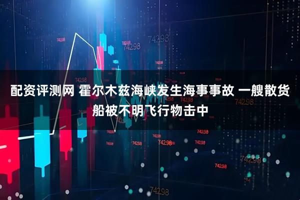 配资评测网 霍尔木兹海峡发生海事事故 一艘散货船被不明飞行物击中