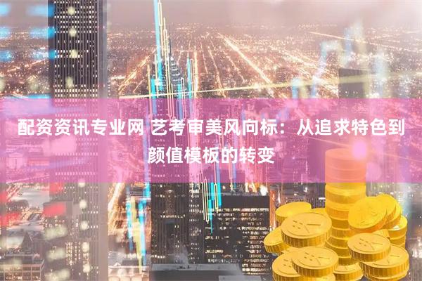 配资资讯专业网 艺考审美风向标：从追求特色到颜值模板的转变